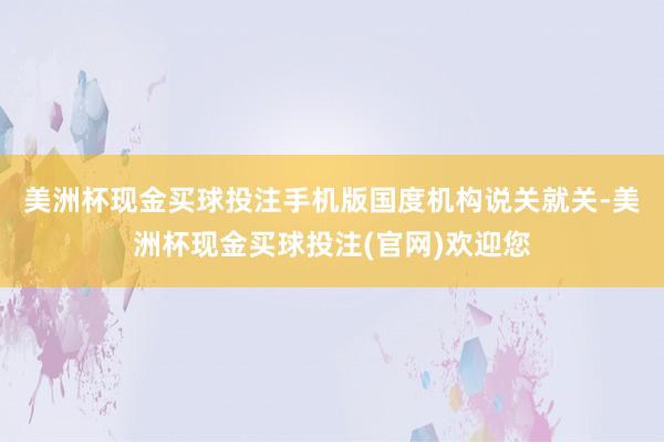 美洲杯现金买球投注手机版　　国度机构说关就关-美洲杯现金买球投注(官网)欢迎您