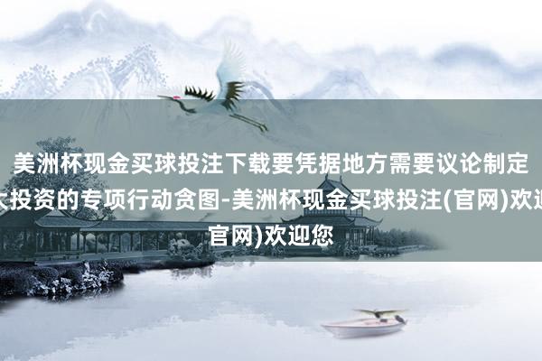 美洲杯现金买球投注下载要凭据地方需要议论制定扩大投资的专项行动贪图-美洲杯现金买球投注(官网)欢迎您