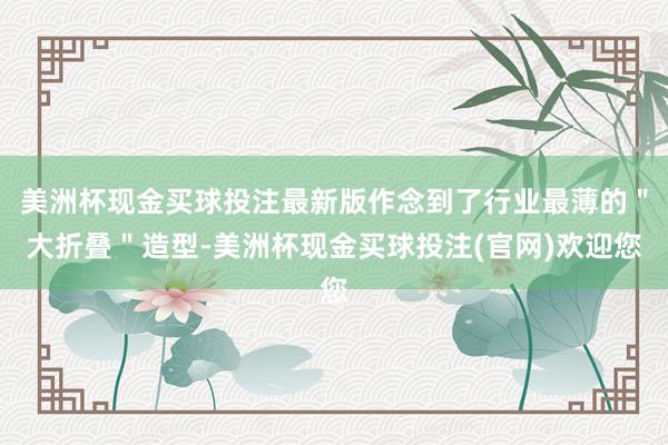 美洲杯现金买球投注最新版作念到了行业最薄的＂大折叠＂造型-美洲杯现金买球投注(官网)欢迎您
