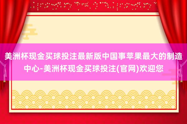 美洲杯现金买球投注最新版中国事苹果最大的制造中心-美洲杯现金买球投注(官网)欢迎您