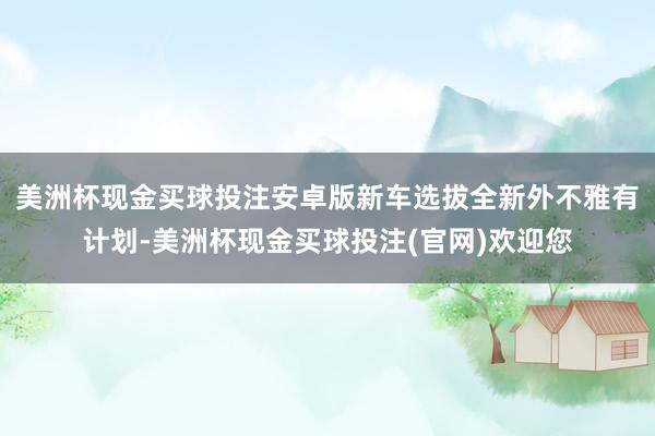 美洲杯现金买球投注安卓版新车选拔全新外不雅有计划-美洲杯现金买球投注(官网)欢迎您