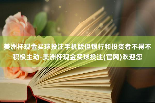 美洲杯现金买球投注手机版但银行和投资者不得不积极主动-美洲杯现金买球投注(官网)欢迎您