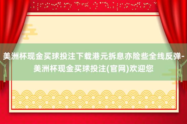 美洲杯现金买球投注下载港元拆息亦险些全线反弹-美洲杯现金买球投注(官网)欢迎您