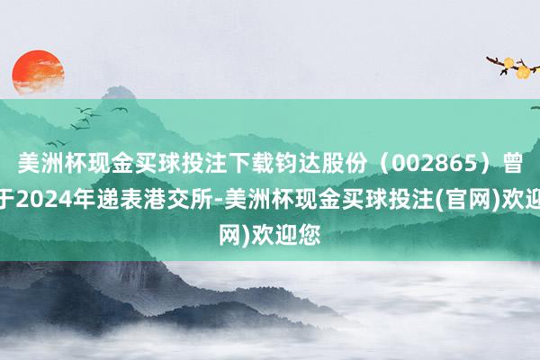 美洲杯现金买球投注下载钧达股份（002865）曾经于2024年递表港交所-美洲杯现金买球投注(官网)欢迎您