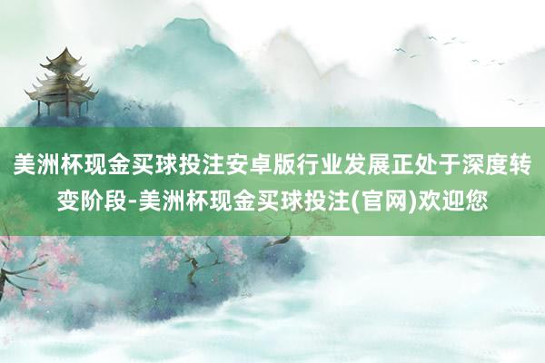 美洲杯现金买球投注安卓版行业发展正处于深度转变阶段-美洲杯现金买球投注(官网)欢迎您
