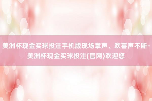 美洲杯现金买球投注手机版现场掌声、欢喜声不断-美洲杯现金买球投注(官网)欢迎您