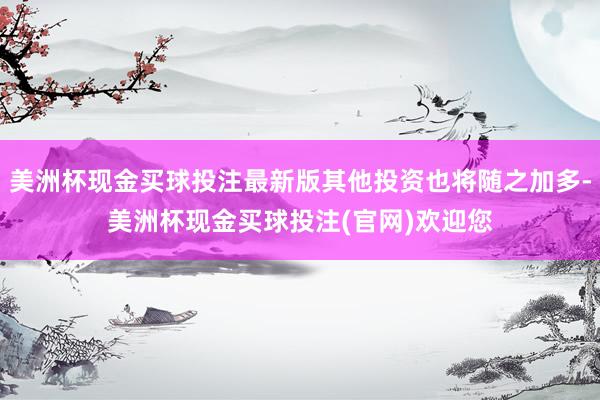 美洲杯现金买球投注最新版其他投资也将随之加多-美洲杯现金买球投注(官网)欢迎您