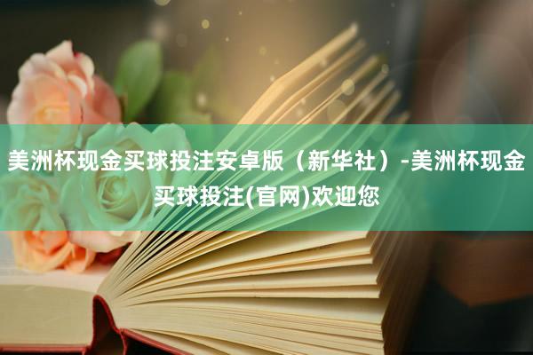 美洲杯现金买球投注安卓版（新华社）-美洲杯现金买球投注(官网)欢迎您