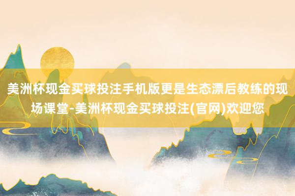 美洲杯现金买球投注手机版更是生态漂后教练的现场课堂-美洲杯现金买球投注(官网)欢迎您