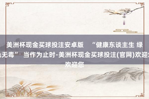 美洲杯现金买球投注安卓版    “健康东谈主生 绿色无毒”  当作为止时-美洲杯现金买球投注(官网)欢迎您