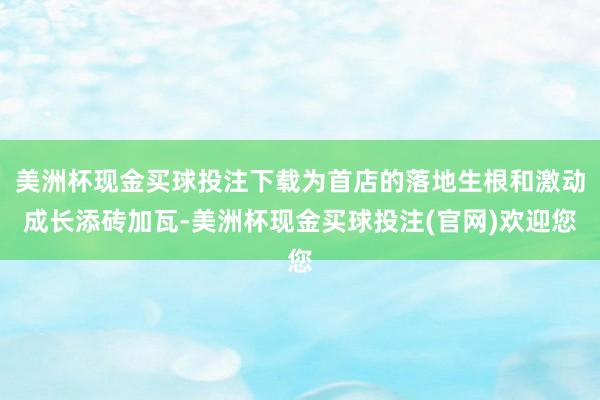 美洲杯现金买球投注下载为首店的落地生根和激动成长添砖加瓦-美洲杯现金买球投注(官网)欢迎您