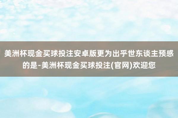 美洲杯现金买球投注安卓版更为出乎世东谈主预感的是-美洲杯现金买球投注(官网)欢迎您