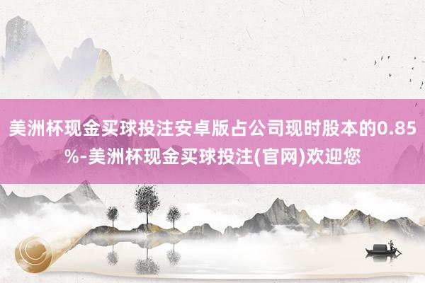 美洲杯现金买球投注安卓版占公司现时股本的0.85%-美洲杯现金买球投注(官网)欢迎您