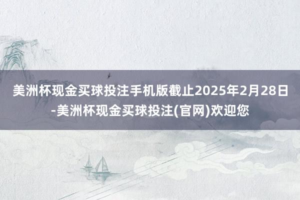 美洲杯现金买球投注手机版截止2025年2月28日-美洲杯现金买球投注(官网)欢迎您