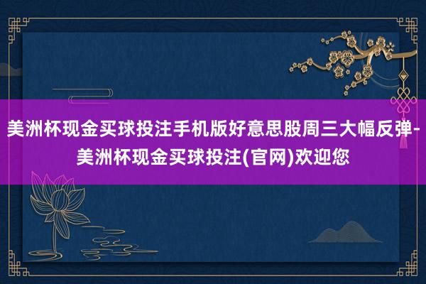 美洲杯现金买球投注手机版好意思股周三大幅反弹-美洲杯现金买球投注(官网)欢迎您