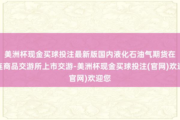 美洲杯现金买球投注最新版国内液化石油气期货在大连商品交游所上市交游-美洲杯现金买球投注(官网)欢迎您