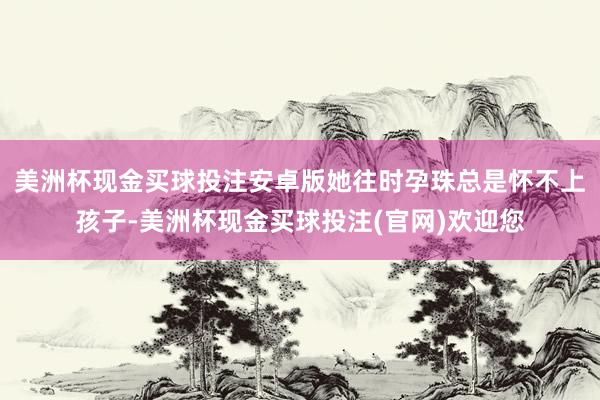 美洲杯现金买球投注安卓版她往时孕珠总是怀不上孩子-美洲杯现金买球投注(官网)欢迎您