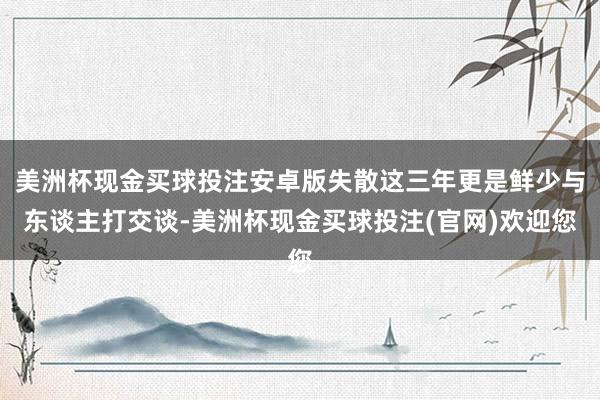 美洲杯现金买球投注安卓版失散这三年更是鲜少与东谈主打交谈-美洲杯现金买球投注(官网)欢迎您