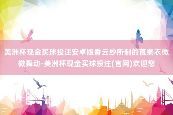 美洲杯现金买球投注安卓版香云纱所制的莨绸衣微微舞动-美洲杯现金买球投注(官网)欢迎您