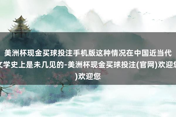 美洲杯现金买球投注手机版这种情况在中国近当代文学史上是未几见的-美洲杯现金买球投注(官网)欢迎您