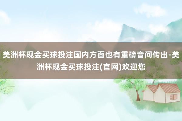 美洲杯现金买球投注国内方面也有重磅音问传出-美洲杯现金买球投注(官网)欢迎您
