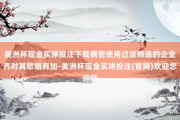 美洲杯现金买球投注下载稠密使用过该缔造的企业齐对其歌唱有加-美洲杯现金买球投注(官网)欢迎您
