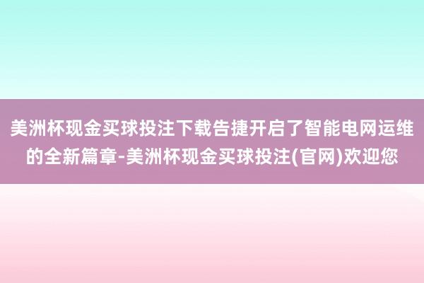 美洲杯现金买球投注下载告捷开启了智能电网运维的全新篇章-美洲杯现金买球投注(官网)欢迎您