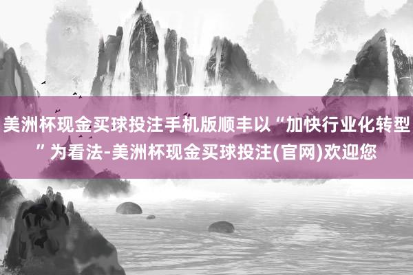 美洲杯现金买球投注手机版顺丰以“加快行业化转型”为看法-美洲杯现金买球投注(官网)欢迎您