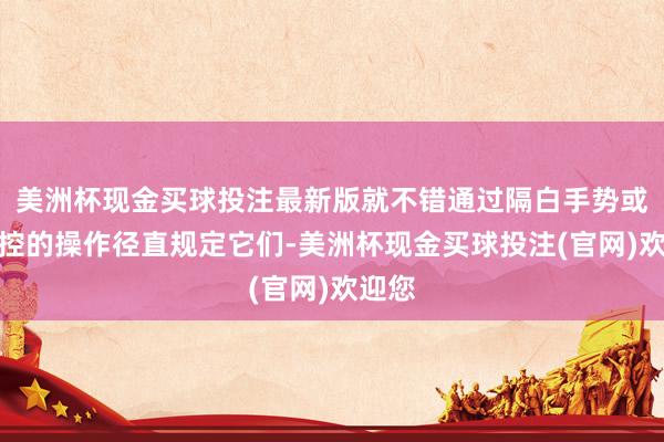 美洲杯现金买球投注最新版就不错通过隔白手势或者触控的操作径直规定它们-美洲杯现金买球投注(官网)欢迎您