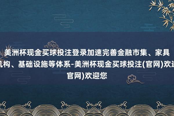 美洲杯现金买球投注登录加速完善金融市集、家具、机构、基础设施等体系-美洲杯现金买球投注(官网)欢迎您