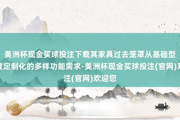 美洲杯现金买球投注下载其家具过去笼罩从基础型到高度定制化的多样功能需求-美洲杯现金买球投注(官网)欢迎您