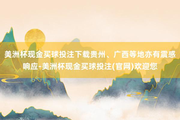 美洲杯现金买球投注下载贵州、广西等地亦有震感响应-美洲杯现金买球投注(官网)欢迎您
