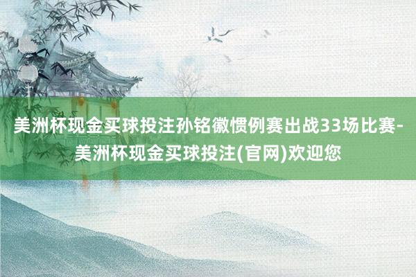 美洲杯现金买球投注孙铭徽惯例赛出战33场比赛-美洲杯现金买球投注(官网)欢迎您