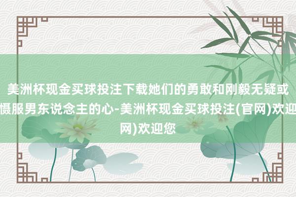 美洲杯现金买球投注下载她们的勇敢和刚毅无疑或者慑服男东说念主的心-美洲杯现金买球投注(官网)欢迎您