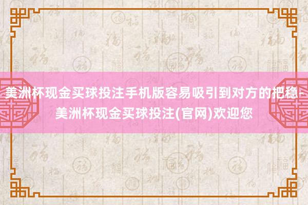 美洲杯现金买球投注手机版容易吸引到对方的把稳-美洲杯现金买球投注(官网)欢迎您