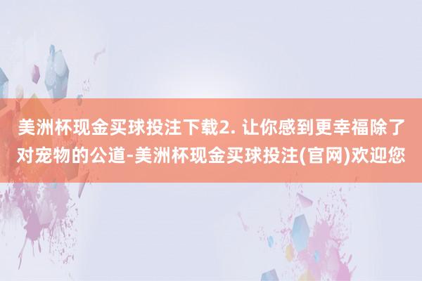 美洲杯现金买球投注下载2. 让你感到更幸福除了对宠物的公道-美洲杯现金买球投注(官网)欢迎您