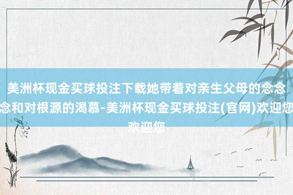 美洲杯现金买球投注下载她带着对亲生父母的念念念和对根源的渴慕-美洲杯现金买球投注(官网)欢迎您