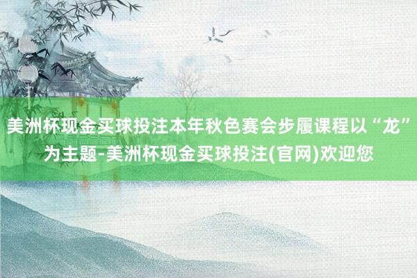 美洲杯现金买球投注本年秋色赛会步履课程以“龙”为主题-美洲杯现金买球投注(官网)欢迎您