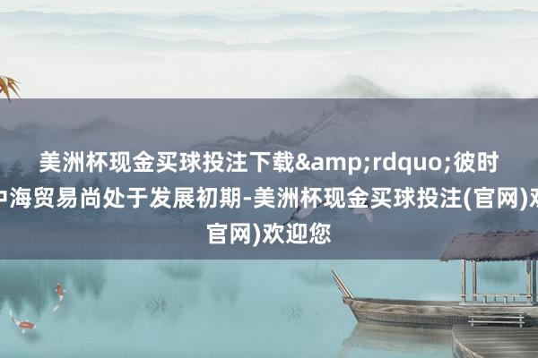 美洲杯现金买球投注下载&rdquo;彼时的地中海贸易尚处于发展初期-美洲杯现金买球投注(官网)欢迎您