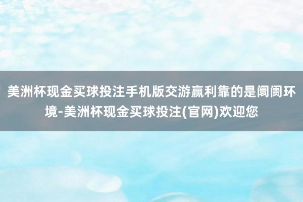 美洲杯现金买球投注手机版交游赢利靠的是阛阓环境-美洲杯现金买球投注(官网)欢迎您