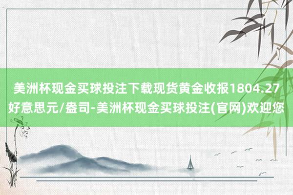 美洲杯现金买球投注下载现货黄金收报1804.27好意思元/盎司-美洲杯现金买球投注(官网)欢迎您