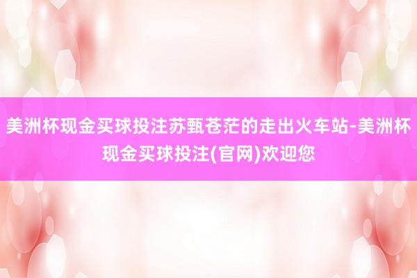 美洲杯现金买球投注苏甄苍茫的走出火车站-美洲杯现金买球投注(官网)欢迎您