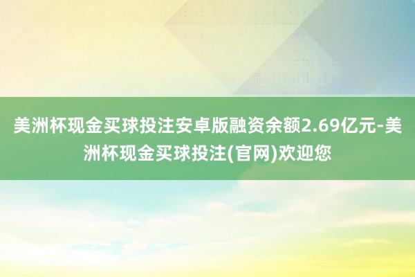 美洲杯现金买球投注安卓版融资余额2.69亿元-美洲杯现金买球投注(官网)欢迎您