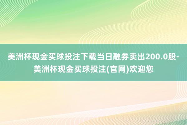 美洲杯现金买球投注下载当日融券卖出200.0股-美洲杯现金买球投注(官网)欢迎您