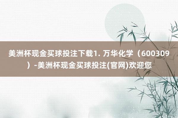 美洲杯现金买球投注下载1. 万华化学（600309）-美洲杯现金买球投注(官网)欢迎您