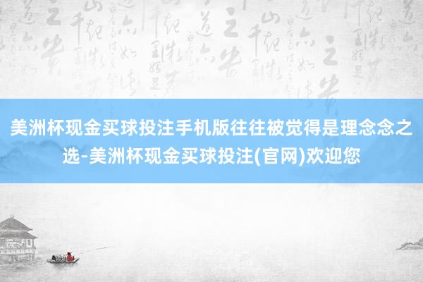 美洲杯现金买球投注手机版往往被觉得是理念念之选-美洲杯现金买球投注(官网)欢迎您