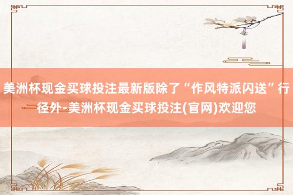 美洲杯现金买球投注最新版除了“作风特派闪送”行径外-美洲杯现金买球投注(官网)欢迎您