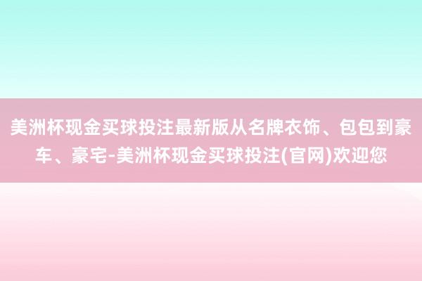 美洲杯现金买球投注最新版从名牌衣饰、包包到豪车、豪宅-美洲杯现金买球投注(官网)欢迎您