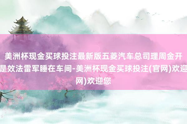 美洲杯现金买球投注最新版五菱汽车总司理周金开更是效法雷军睡在车间-美洲杯现金买球投注(官网)欢迎您