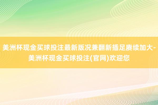 美洲杯现金买球投注最新版况兼翻新插足赓续加大-美洲杯现金买球投注(官网)欢迎您